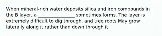 When mineral-rich water deposits silica and iron compounds in the B layer, a ________________ sometimes forms. The layer is extremely difficult to dig through, and tree roots May grow laterally along it rather than down through it