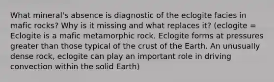 What mineral's absence is diagnostic of the eclogite facies in mafic rocks? Why is it missing and what replaces it? (eclogite = Eclogite is a mafic metamorphic rock. Eclogite forms at pressures greater than those typical of the crust of the Earth. An unusually dense rock, eclogite can play an important role in driving convection within the solid Earth)