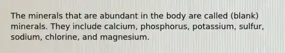 The minerals that are abundant in the body are called (blank) minerals. They include calcium, phosphorus, potassium, sulfur, sodium, chlorine, and magnesium.