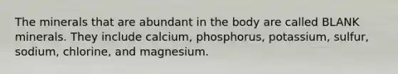 The minerals that are abundant in the body are called BLANK minerals. They include calcium, phosphorus, potassium, sulfur, sodium, chlorine, and magnesium.