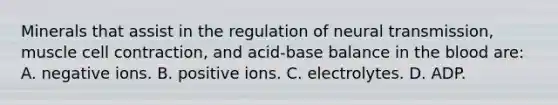 Minerals that assist in the regulation of neural transmission, muscle cell contraction, and acid-base balance in the blood are: A. negative ions. B. positive ions. C. electrolytes. D. ADP.