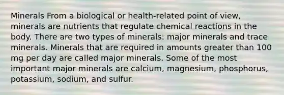 Minerals From a biological or health-related point of view, minerals are nutrients that regulate chemical reactions in the body. There are two types of minerals: major minerals and trace minerals. Minerals that are required in amounts greater than 100 mg per day are called major minerals. Some of the most important major minerals are calcium, magnesium, phosphorus, potassium, sodium, and sulfur.