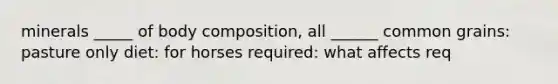 minerals _____ of body composition, all ______ common grains: pasture only diet: for horses required: what affects req