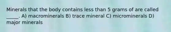 Minerals that the body contains less than 5 grams of are called _____. A) macrominerals B) trace mineral C) microminerals D) major minerals