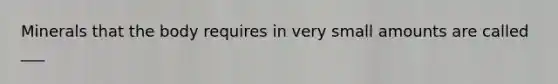 Minerals that the body requires in very small amounts are called ___