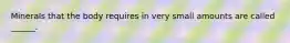 Minerals that the body requires in very small amounts are called ______.