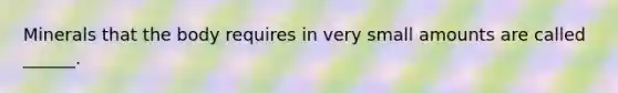 Minerals that the body requires in very small amounts are called ______.