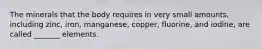 The minerals that the body requires in very small amounts, including zinc, iron, manganese, copper, fluorine, and iodine, are called _______ elements.
