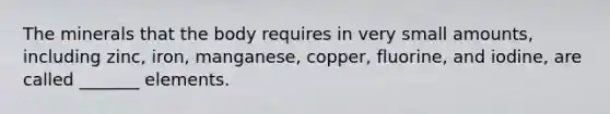 The minerals that the body requires in very small amounts, including zinc, iron, manganese, copper, fluorine, and iodine, are called _______ elements.