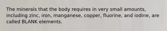 The minerals that the body requires in very small amounts, including zinc, iron, manganese, copper, fluorine, and iodine, are called BLANK elements.