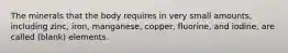 The minerals that the body requires in very small amounts, including zinc, iron, manganese, copper, fluorine, and iodine, are called (blank) elements.