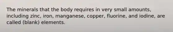 The minerals that the body requires in very small amounts, including zinc, iron, manganese, copper, fluorine, and iodine, are called (blank) elements.