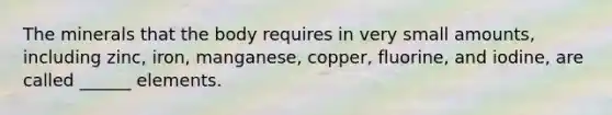 The minerals that the body requires in very small amounts, including zinc, iron, manganese, copper, fluorine, and iodine, are called ______ elements.