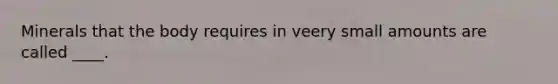 Minerals that the body requires in veery small amounts are called ____.