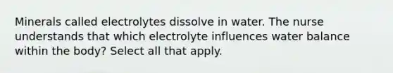 Minerals called electrolytes dissolve in water. The nurse understands that which electrolyte influences water balance within the body? Select all that apply.