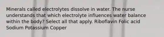 Minerals called electrolytes dissolve in water. The nurse understands that which electrolyte influences water balance within the body? Select all that apply. Riboflavin Folic acid Sodium Potassium Copper