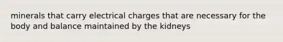 minerals that carry electrical charges that are necessary for the body and balance maintained by the kidneys