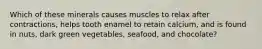 Which of these minerals causes muscles to relax after contractions, helps tooth enamel to retain calcium, and is found in nuts, dark green vegetables, seafood, and chocolate?