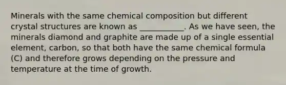 Minerals with the same chemical composition but different crystal structures are known as ___________. As we have seen, the minerals diamond and graphite are made up of a single essential element, carbon, so that both have the same chemical formula (C) and therefore grows depending on the pressure and temperature at the time of growth.