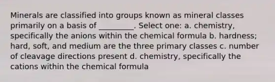 Minerals are classified into groups known as mineral classes primarily on a basis of _________. Select one: a. chemistry, specifically the anions within the chemical formula b. hardness; hard, soft, and medium are the three primary classes c. number of cleavage directions present d. chemistry, specifically the cations within the chemical formula