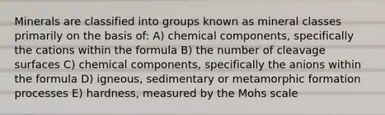 Minerals are classified into groups known as mineral classes primarily on the basis of: A) chemical components, specifically the cations within the formula B) the number of cleavage surfaces C) chemical components, specifically the anions within the formula D) igneous, sedimentary or metamorphic formation processes E) hardness, measured by the Mohs scale