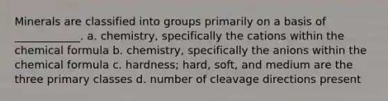 Minerals are classified into groups primarily on a basis of ____________. a. chemistry, specifically the cations within the chemical formula b. chemistry, specifically the anions within the chemical formula c. hardness; hard, soft, and medium are the three primary classes d. number of cleavage directions present