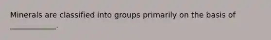 Minerals are classified into groups primarily on the basis of ____________.