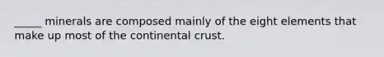 _____ minerals are composed mainly of the eight elements that make up most of the continental crust.