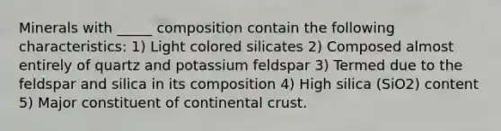 Minerals with _____ composition contain the following characteristics: 1) Light colored silicates 2) Composed almost entirely of quartz and potassium feldspar 3) Termed due to the feldspar and silica in its composition 4) High silica (SiO2) content 5) Major constituent of continental crust.