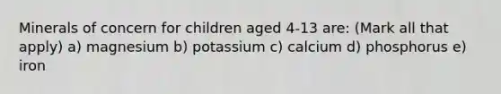 Minerals of concern for children aged 4-13 are: (Mark all that apply) a) magnesium b) potassium c) calcium d) phosphorus e) iron