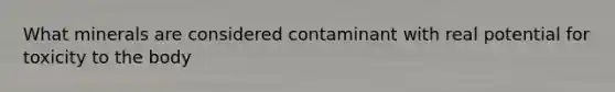 What minerals are considered contaminant with real potential for toxicity to the body