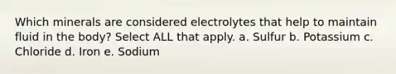 Which minerals are considered electrolytes that help to maintain fluid in the body? Select ALL that apply. a. Sulfur b. Potassium c. Chloride d. Iron e. Sodium