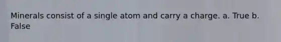 Minerals consist of a single atom and carry a charge. a. True b. False