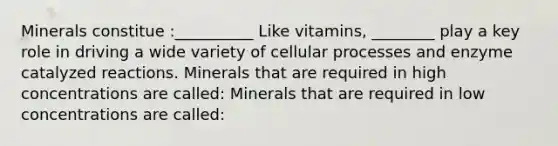 Minerals constitue :__________ Like vitamins, ________ play a key role in driving a wide variety of cellular processes and enzyme catalyzed reactions. Minerals that are required in high concentrations are called: Minerals that are required in low concentrations are called: