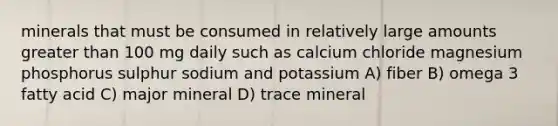 minerals that must be consumed in relatively large amounts greater than 100 mg daily such as calcium chloride magnesium phosphorus sulphur sodium and potassium A) fiber B) omega 3 fatty acid C) major mineral D) trace mineral