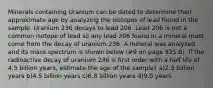 Minerals containing Uranium can be dated to determine their approximate age by analyzing the isotopes of lead found in the sample. Uranium 236 decays to lead 206. Lead 206 is not a common isotope of lead so any lead 206 found in a mineral must come from the decay of uranium 236. A mineral was analyzed and its mass spectrum is shown below (#9 on page 925 B). If the radioactive decay of uranium 236 is first order with a half life of 4.5 billion years, estimate the age of the sample? a)2.3 billion years b)4.5 billion years c)6.8 billion years d)9.0 years