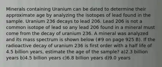 Minerals containing Uranium can be dated to determine their approximate age by analyzing the isotopes of lead found in the sample. Uranium 236 decays to lead 206. Lead 206 is not a common isotope of lead so any lead 206 found in a mineral must come from the decay of uranium 236. A mineral was analyzed and its mass spectrum is shown below (#9 on page 925 B). If the radioactive decay of uranium 236 is first order with a half life of 4.5 billion years, estimate the age of the sample? a)2.3 billion years b)4.5 billion years c)6.8 billion years d)9.0 years