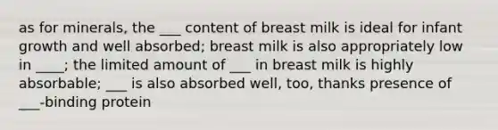 as for minerals, the ___ content of breast milk is ideal for infant growth and well absorbed; breast milk is also appropriately low in ____; the limited amount of ___ in breast milk is highly absorbable; ___ is also absorbed well, too, thanks presence of ___-binding protein