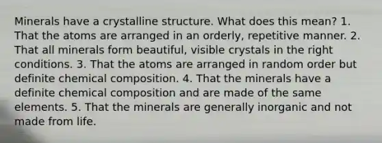 Minerals have a crystalline structure. What does this mean? 1. That the atoms are arranged in an orderly, repetitive manner. 2. That all minerals form beautiful, visible crystals in the right conditions. 3. That the atoms are arranged in random order but definite chemical composition. 4. That the minerals have a definite chemical composition and are made of the same elements. 5. That the minerals are generally inorganic and not made from life.