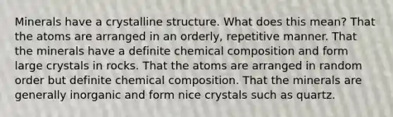 Minerals have a crystalline structure. What does this mean? That the atoms are arranged in an orderly, repetitive manner. That the minerals have a definite chemical composition and form large crystals in rocks. That the atoms are arranged in random order but definite chemical composition. That the minerals are generally inorganic and form nice crystals such as quartz.