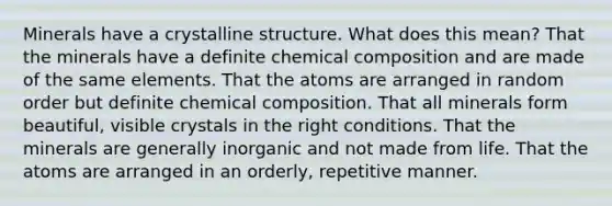 Minerals have a crystalline structure. What does this mean? That the minerals have a definite chemical composition and are made of the same elements. That the atoms are arranged in random order but definite chemical composition. That all minerals form beautiful, visible crystals in the right conditions. That the minerals are generally inorganic and not made from life. That the atoms are arranged in an orderly, repetitive manner.