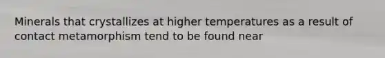 Minerals that crystallizes at higher temperatures as a result of contact metamorphism tend to be found near