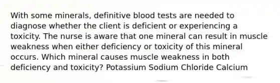 With some minerals, definitive blood tests are needed to diagnose whether the client is deficient or experiencing a toxicity. The nurse is aware that one mineral can result in muscle weakness when either deficiency or toxicity of this mineral occurs. Which mineral causes muscle weakness in both deficiency and toxicity? Potassium Sodium Chloride Calcium