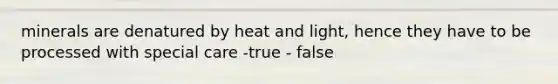 minerals are denatured by heat and light, hence they have to be processed with special care -true - false