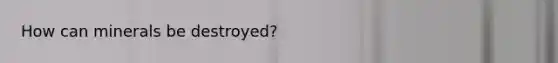 How can minerals be destroyed?