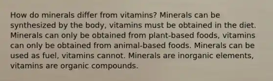 How do minerals differ from vitamins? Minerals can be synthesized by the body, vitamins must be obtained in the diet. Minerals can only be obtained from plant-based foods, vitamins can only be obtained from animal-based foods. Minerals can be used as fuel, vitamins cannot. Minerals are inorganic elements, vitamins are organic compounds.