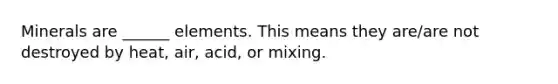 Minerals are ______ elements. This means they are/are not destroyed by heat, air, acid, or mixing.