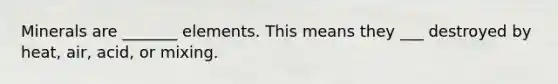 Minerals are _______ elements. This means they ___ destroyed by heat, air, acid, or mixing.