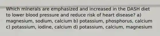 Which minerals are emphasized and increased in the DASH diet to lower blood pressure and reduce risk of heart disease? a) magnesium, sodium, calcium b) potassium, phosphorus, calcium c) potassium, iodine, calcium d) potassium, calcium, magnesium