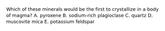 Which of these minerals would be the first to crystallize in a body of magma? A. pyroxene B. sodium-rich plagioclase C. quartz D. muscovite mica E. potassium feldspar